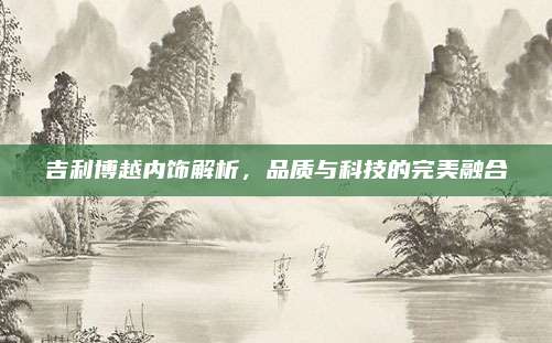吉利博越内饰解析,品质与科技的完美融合