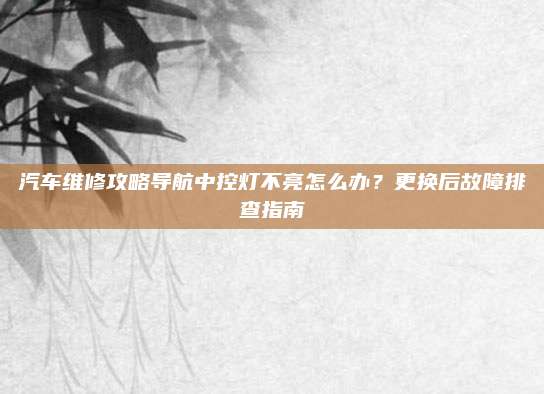 汽车维修攻略导航中控灯不亮怎么办?更换后故障排查指南
