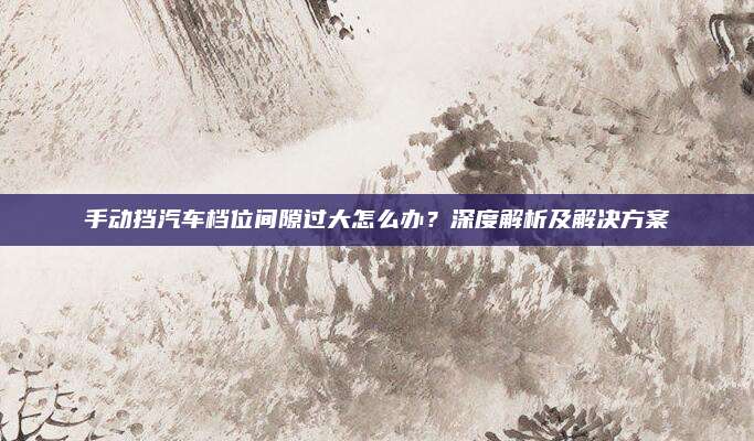 手动挡汽车档位间隙过大怎么办?深度解析及解决方案