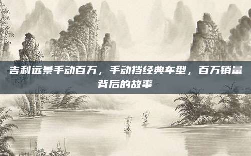 吉利远景手动百万,手动挡经典车型,百万销量背后的故事