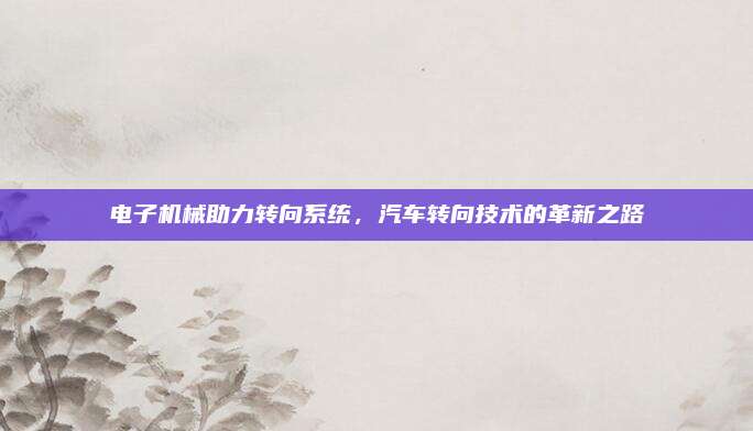 电子机械助力转向系统,汽车转向技术的革新之路
