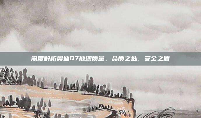 深度解析奥迪Q7玻璃质量,品质之选,安全之盾