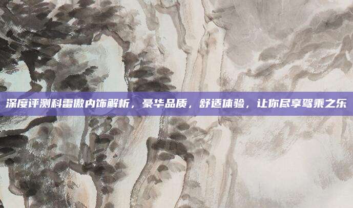 深度评测科雷傲内饰解析,豪华品质,舒适体验,让你尽享驾乘之乐