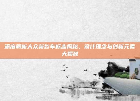 深度解析大众新款车标志揭秘，设计理念与创新元素大揭秘