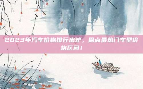 2023年汽车价格排行出炉,盘点最热门车型价格区间!