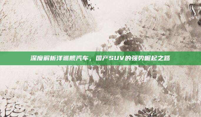 深度解析洋巡舰汽车,国产SUV的强势崛起之路