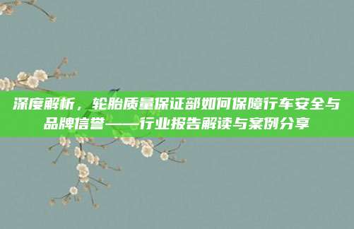 深度解析,轮胎质量保证部如何保障行车安全与品牌信誉——行业报告解读与案例分享