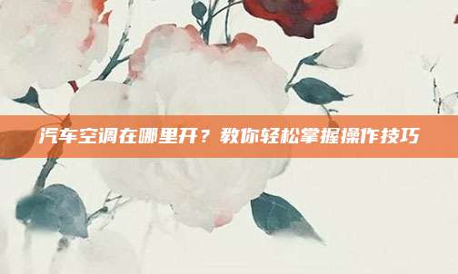汽车空调在哪里开?教你轻松掌握操作技巧