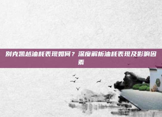 别克凯越油耗表现如何?深度解析油耗表现及影响因素