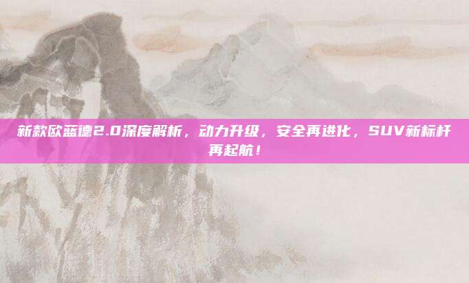 新款欧蓝德2.0深度解析,动力升级,安全再进化,SUV新标杆再起航!