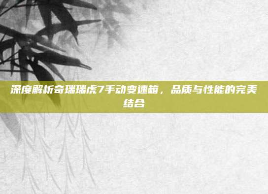 深度解析奇瑞瑞虎7手动变速箱,品质与性能的完美结合