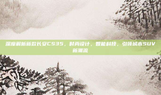 深度解析新款长安CS35,时尚设计,智能科技,引领城市SUV新潮流