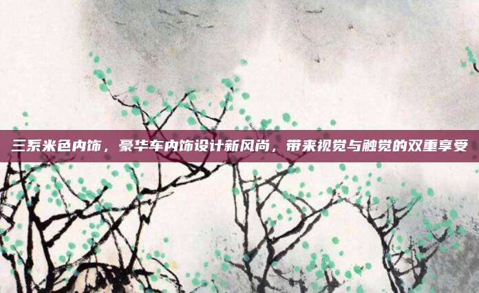 三系米色内饰,豪华车内饰设计新风尚,带来视觉与触觉的双重享受