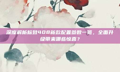深度解析标致408新款配置参数一览，全面升级带来哪些惊喜？