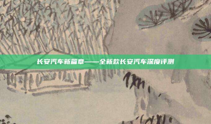 长安汽车新篇章——全新款长安汽车深度评测