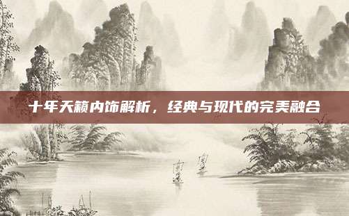 十年天籁内饰解析,经典与现代的完美融合
