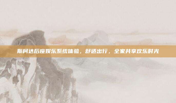 斯柯达后座娱乐系统体验,舒适出行,全家共享欢乐时光