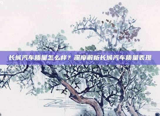 长城汽车质量怎么样?深度解析长城汽车质量表现