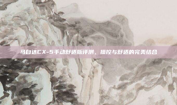马自达CX-5手动舒适版评测,操控与舒适的完美结合