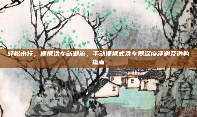 轻松出行,便携洗车新潮流,手动便携式洗车器深度评测及选购指南
