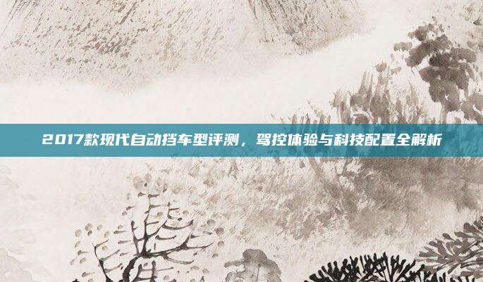 2017款现代自动挡车型评测,驾控体验与科技配置全解析