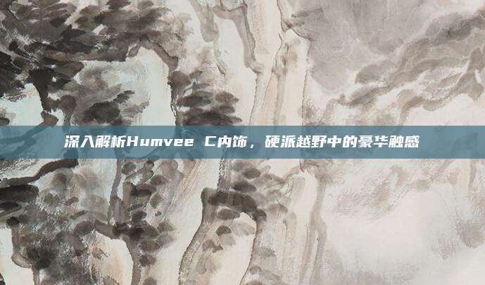 深入解析Humvee C内饰，硬派越野中的豪华触感