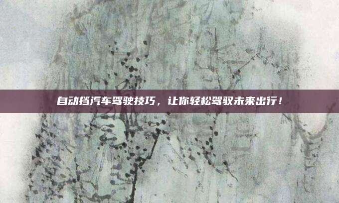 自动挡汽车驾驶技巧，让你轻松驾驭未来出行！