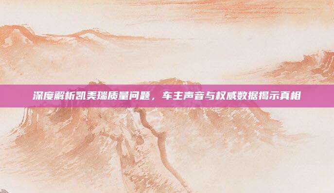 深度解析凯美瑞质量问题,车主声音与权威数据揭示真相