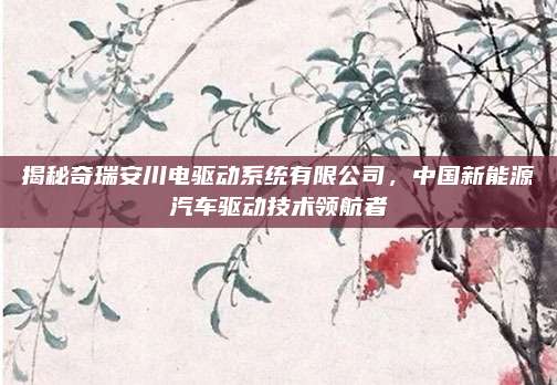 揭秘奇瑞安川电驱动系统有限公司,中国新能源汽车驱动技术领航者