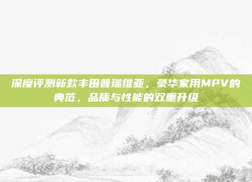 深度评测新款丰田普瑞维亚,豪华家用MPV的典范,品质与性能的双重升级