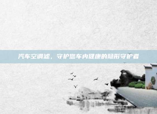 汽车空调滤,守护您车内健康的隐形守护者