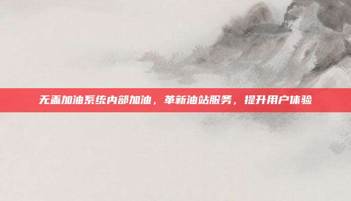 无盖加油系统内部加油，革新油站服务，提升用户体验