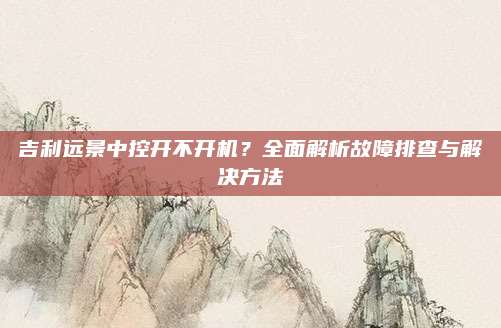 吉利远景中控开不开机？全面解析故障排查与解决方法