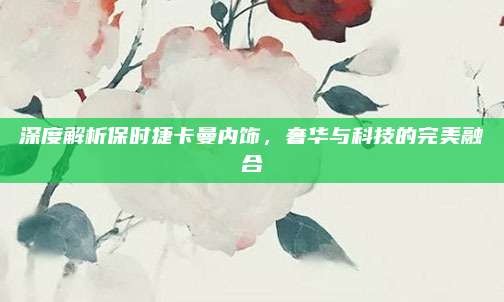 深度解析保时捷卡曼内饰,奢华与科技的完美融合