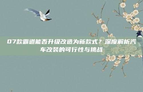 07款霸道能否升级改造为新款式？深度解析汽车改装的可行性与挑战