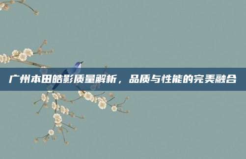 广州本田皓影质量解析,品质与性能的完美融合