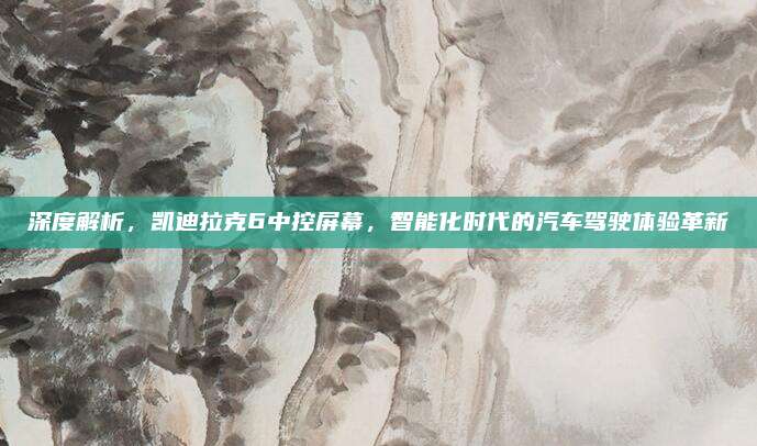 深度解析，凯迪拉克6中控屏幕，智能化时代的汽车驾驶体验革新