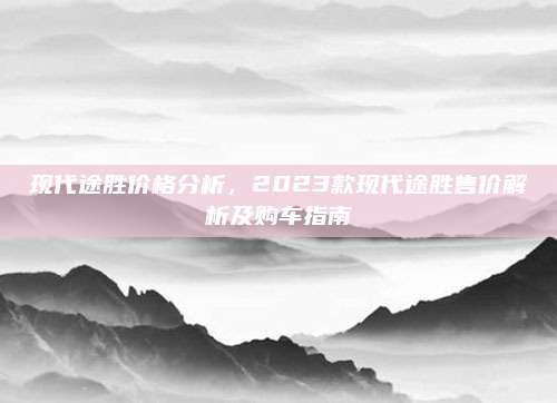 现代途胜价格分析，2023款现代途胜售价解析及购车指南