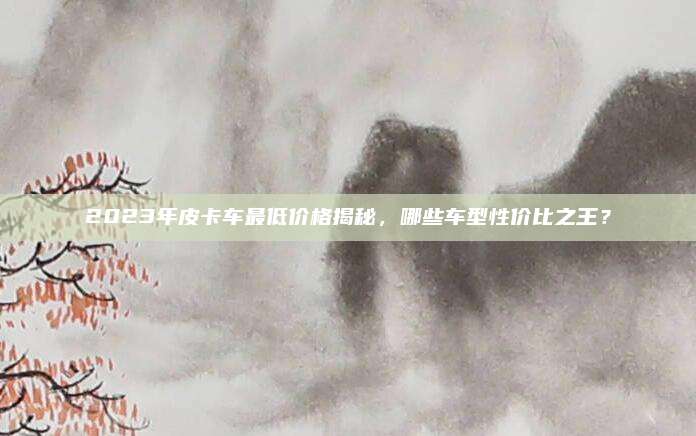 2023年皮卡车最低价格揭秘,哪些车型性价比之王?