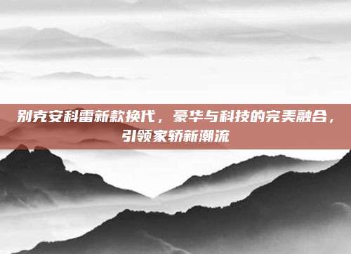 别克安科雷新款换代，豪华与科技的完美融合，引领家轿新潮流