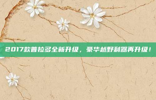 2017款普拉多全新升级，豪华越野利器再升级！