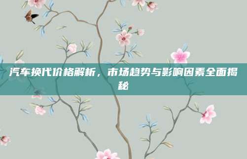 汽车换代价格解析，市场趋势与影响因素全面揭秘