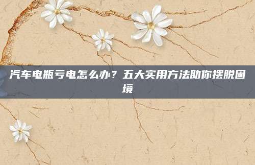 汽车电瓶亏电怎么办?五大实用方法助你摆脱困境