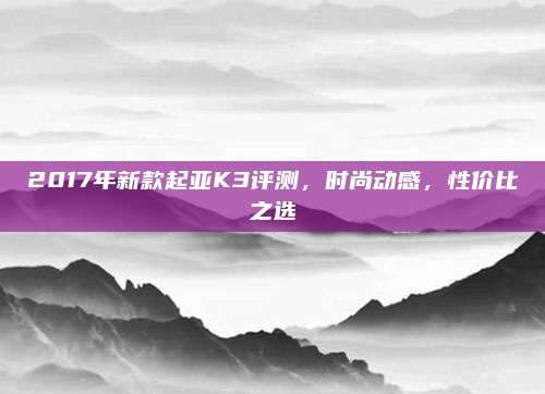 2017年新款起亚K3评测，时尚动感，性价比之选