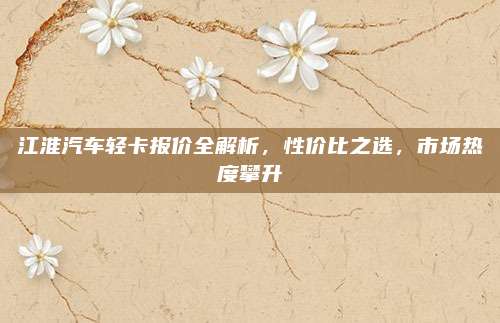 江淮汽车轻卡报价全解析，性价比之选，市场热度攀升