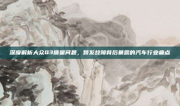 深度解析大众Q3质量问题，频发故障背后暴露的汽车行业痛点