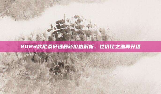 2023款尼桑轩逸最新价格解析,性价比之选再升级