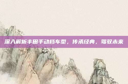 深入解析丰田手动档车型,传承经典,驾驭未来