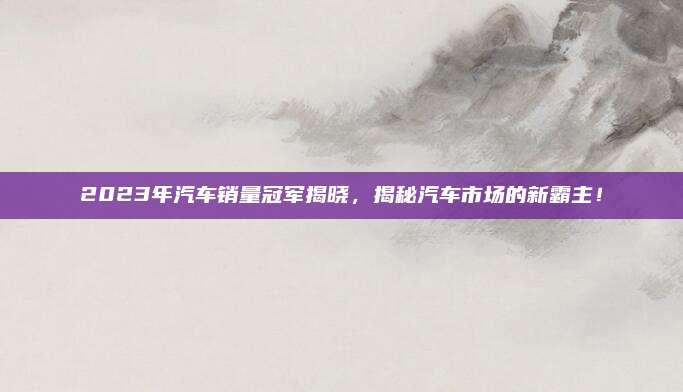 2023年汽车销量冠军揭晓，揭秘汽车市场的新霸主！
