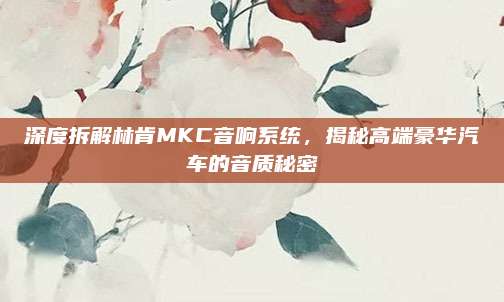 深度拆解林肯MKC音响系统，揭秘高端豪华汽车的音质秘密